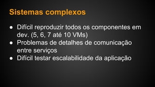 Sistemas complexos
● Difícil reproduzir todos os componentes em
dev. (5, 6, 7 até 10 VMs)
● Problemas de detalhes de comunicação
entre serviços
● Difícil testar escalabilidade da aplicação
 