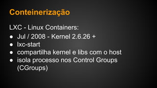 LXC - Linux Containers:
● Jul / 2008 - Kernel 2.6.26 +
● lxc-start
● compartilha kernel e libs com o host
● isola processo nos Control Groups
(CGroups)
Conteinerização
 