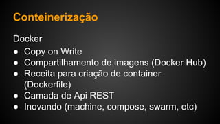 Docker
● Copy on Write
● Compartilhamento de imagens (Docker Hub)
● Receita para criação de container
(Dockerfile)
● Camada de Api REST
● Inovando (machine, compose, swarm, etc)
Conteinerização
 