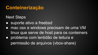 Next Steps
● suporte ativo a freebsd
● mac osx e windows precisam de uma VM
linux que serve de host para os conteiners
● problema com lentidão de leitura e
permissão de arquivos (vbox-share)
Conteinerização
 
