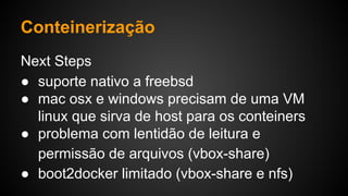 Next Steps
● suporte nativo a freebsd
● mac osx e windows precisam de uma VM
linux que sirva de host para os conteiners
● problema com lentidão de leitura e
permissão de arquivos (vbox-share)
● boot2docker limitado (vbox-share e nfs)
Conteinerização
 
