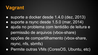 ● suporte a docker desde 1.4.0 (dez, 2013)
● suporte a rsync desde 1.5.0 (mar, 2014)
● ajuda no problema com lentidão de leitura e
permissão de arquivos (vbox-share)
● opções de compartilhamento (vbox-share,
rsync, nfs, sbmfs)
● Permite outras VMs (CoresOS, Ubuntu, etc)
Vagrant
 