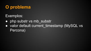 O problema
Exemplos:
● php substr vs mb_substr
● valor default current_timestamp (MySQL vs
Percona)
 