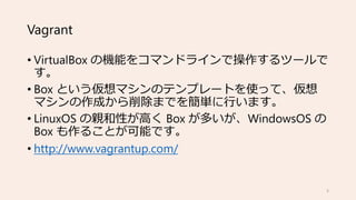 Vagrant
• VirtualBox の機能をコマンドラインで操作するツールで
す。
• Box という仮想マシンのテンプレートを使って、仮想
マシンの作成から削除までを簡単に行います。
• LinuxOS の親和性が高く Box が多いが、WindowsOS の
Box も作ることが可能です。
• http://www.vagrantup.com/
5
 