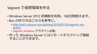 Vagrant で仮想環境を作る
• Windows Server 2012 評価版を利用。180日間使えます。
• Box の作り方はこちらを参考に。
• http://tech.nitoyon.com/ja/blog/2014/02/20/vagrant-win-
guest/
• vagrant-windows プラグイン必要。
• 作った Windows Server にはリモートデスクトップ接続
することができます。
6
 