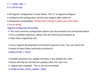 # -*- mode: ruby -*-
# vi: set ft=ruby :
# All Vagrant configuration is done below. The "2" in Vagrant.configure
# configures the configuration version (we support older styles for
# backwards compatibility). Please don't change it unless you know what
# you're doing.
Vagrant.configure(2) do |config|
# The most common configuration options are documented and commented below.
# For a complete reference, please see the online documentation at
# https://docs.vagrantup.com.
# Every Vagrant development environment requires a box. You can search for
# boxes at https://atlas.hashicorp.com/search.
config.vm.box = "base"
# Disable automatic box update checking. If you disable this, then
# boxes will only be checked for updates when the user runs
# `vagrant box outdated`. This is not recommended.
# config.vm.box_check_update = false
 