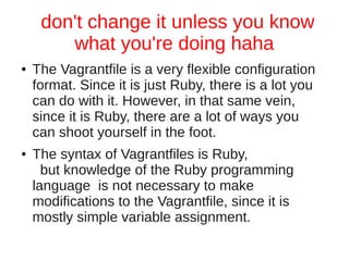 don't change it unless you know
what you're doing haha
● The Vagrantfile is a very flexible configuration
format. Since it is just Ruby, there is a lot you
can do with it. However, in that same vein,
since it is Ruby, there are a lot of ways you
can shoot yourself in the foot.
● The syntax of Vagrantfiles is Ruby,
but knowledge of the Ruby programming
language is not necessary to make
modifications to the Vagrantfile, since it is
mostly simple variable assignment.
 