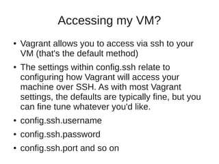 Accessing my VM?
● Vagrant allows you to access via ssh to your
VM (that's the default method)
● The settings within config.ssh relate to
configuring how Vagrant will access your
machine over SSH. As with most Vagrant
settings, the defaults are typically fine, but you
can fine tune whatever you'd like.
● config.ssh.username
● config.ssh.password
● config.ssh.port and so on
 