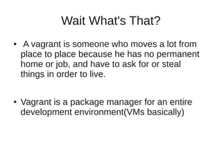 Wait What's That?
● A vagrant is someone who moves a lot from
place to place because he has no permanent
home or job, and have to ask for or steal
things in order to live.
● Vagrant is a package manager for an entire
development environment(VMs basically)
 