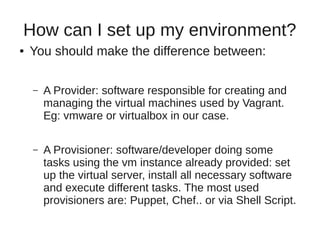 How can I set up my environment?
● You should make the difference between:
– A Provider: software responsible for creating and
managing the virtual machines used by Vagrant.
Eg: vmware or virtualbox in our case.
– A Provisioner: software/developer doing some
tasks using the vm instance already provided: set
up the virtual server, install all necessary software
and execute different tasks. The most used
provisioners are: Puppet, Chef.. or via Shell Script.
 