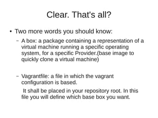 Clear. That's all?
● Two more words you should know:
– A box: a package containing a representation of a
virtual machine running a specific operating
system, for a specific Provider.(base image to
quickly clone a virtual machine)
– Vagrantfile: a file in which the vagrant
configuration is based.
It shall be placed in your repository root. In this
file you will define which base box you want.
 