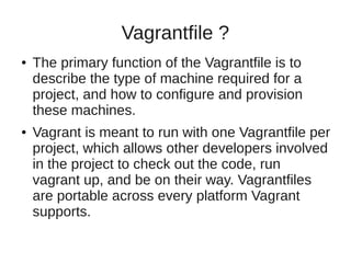 Vagrantfile ?
● The primary function of the Vagrantfile is to
describe the type of machine required for a
project, and how to configure and provision
these machines.
● Vagrant is meant to run with one Vagrantfile per
project, which allows other developers involved
in the project to check out the code, run
vagrant up, and be on their way. Vagrantfiles
are portable across every platform Vagrant
supports.
 