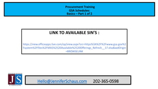 Hello@JenniferSchaus.com 202-365-0598
Procurement Training
GSA Schedules:
Basics – Part 1 of 2
LINK TO AVAILABLE SIN’S :
https://view.officeapps.live.com/op/view.aspx?src=https%3A%2F%2Fwww.gsa.gov%2
Fsystem%2Ffiles%2FMAS%2520Available%2520Offerings_Refresh__17.xlsx&wdOrigin
=BROWSELINK
 