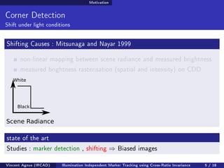 Motivation 
Corner Detection 
Shift under light conditions 
Shifting Causes : Mitsunaga and Nayar 1999 
non-linear mapping between scene radiance and measured brightness 
measured brightness rasterisation (spatial and intensity) on CDD 
White 
Black 
Scene Radiance 
state of the art 
Studies : marker detection , shifting ) Biased images 
Vincent Agnus (IRCAD) Illumination Independent Marker Tracking using Cross-Ratio Invariance 5 / 18 
 