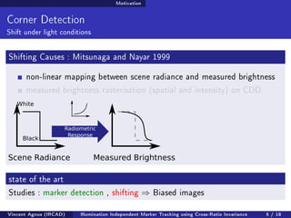 Motivation 
Corner Detection 
Shift under light conditions 
Shifting Causes : Mitsunaga and Nayar 1999 
non-linear mapping between scene radiance and measured brightness 
measured brightness rasterisation (spatial and intensity) on CDD 
White 
Black 
Radiometric 
Response 
Scene Radiance Measured Brightness 
state of the art 
Studies : marker detection , shifting ) Biased images 
Vincent Agnus (IRCAD) Illumination Independent Marker Tracking using Cross-Ratio Invariance 5 / 18 
 