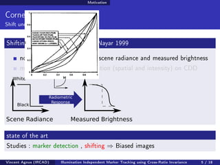Motivation 
Corner Detection 
Shift under light conditions 
Shifting Causes : Mitsunaga and Nayar 1999 
non-linear mapping between scene radiance and measured brightness 
measured brightness rasterisation (spatial and intensity) on CDD 
White 
Black 
Radiometric 
Response 
Scene Radiance Measured Brightness 
state of the art 
Studies : marker detection , shifting ) Biased images 
Vincent Agnus (IRCAD) Illumination Independent Marker Tracking using Cross-Ratio Invariance 5 / 18 
 