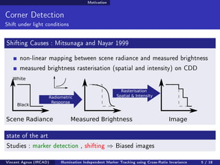 Motivation 
Corner Detection 
Shift under light conditions 
Shifting Causes : Mitsunaga and Nayar 1999 
non-linear mapping between scene radiance and measured brightness 
measured brightness rasterisation (spatial and intensity) on CDD 
White 
Black 
Rasterisation 
Radiometric Spatial  Intensity 
Response 
Scene Radiance Measured Brightness 
state of the art 
Studies : marker detection , shifting ) Biased images 
Vincent Agnus (IRCAD) Illumination Independent Marker Tracking using Cross-Ratio Invariance 5 / 18 
 