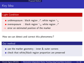 Proposed Method 
Key Idea 
Light Condition 
underexposure : black region %, white region  
overexposure : black region , white region % 
) error on estimated position of the marker 
How we can detect and correct this phenomena ? 
Our method 
use the marker geometry : inner  outer corners 
check that white/black region proportion are preserved 
Vincent Agnus (IRCAD) Illumination Independent Marker Tracking using Cross-Ratio Invariance 6 / 18 
 