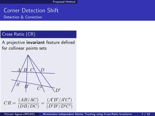 Proposed Method 
Corner Detection Shift 
Detection  Correction 
Cross Ratio (CR) 
A projective invariant feature dened 
for collinear points sets 
A B C D 
A0 
B0 
C0 
D0 
CR = 
(AB=AC) 
(DB=DC) 
= 
(A0B0=A0C0) 
(D0B0=D0C0) 
Vincent Agnus (IRCAD) Illumination Independent Marker Tracking using Cross-Ratio Invariance 7 / 18 
 