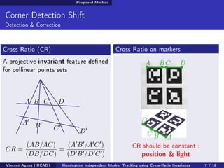 Proposed Method 
Corner Detection Shift 
Detection  Correction 
Cross Ratio (CR) 
A projective invariant feature dened 
for collinear points sets 
A B C D 
A0 
B0 
C0 
D0 
CR = 
(AB=AC) 
(DB=DC) 
= 
(A0B0=A0C0) 
(D0B0=D0C0) 
Cross Ratio on markers 
A BC D 
B A C 
D 
CR should be constant : 
position  light 
Vincent Agnus (IRCAD) Illumination Independent Marker Tracking using Cross-Ratio Invariance 7 / 18 
 