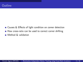 Outline 
Causes & Eects of light condition on corner detection 
How cross-ratio can be used to correct corner shifting 
Method  validation 
Vincent Agnus (IRCAD) Illumination Independent Marker Tracking using Cross-Ratio Invariance 2 / 18 
 