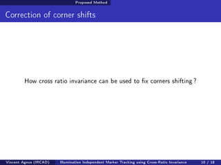 Proposed Method 
Correction of corner shifts 
How cross ratio invariance can be used to x corners shifting ? 
Vincent Agnus (IRCAD) Illumination Independent Marker Tracking using Cross-Ratio Invariance 10 / 18 
 