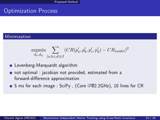 Proposed Method 
Optimization Process 
Minimization 
argmin 
dx;dy 
X 
(a;b;c;d)2I 
(CR(p0 
a; p0 
b; p0 
c; p0 
d)  CRmodel)2 
Levenberg-Marquardt algorithm 
not optimal : jacobian not provided, estimated from a 
forward-dierence approximation 
5 ms for each image : SciPy , (Core i7@2.2GHz), 10 lines for CR 
Vincent Agnus (IRCAD) Illumination Independent Marker Tracking using Cross-Ratio Invariance 13 / 18 
 