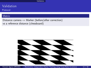 Validation 
Validation 
Protocol 
Metric 
Distance camera $ Marker (before/after correction) 
vs a reference distance (chessboard) 
Vincent Agnus (IRCAD) Illumination Independent Marker Tracking using Cross-Ratio Invariance 14 / 18 
 