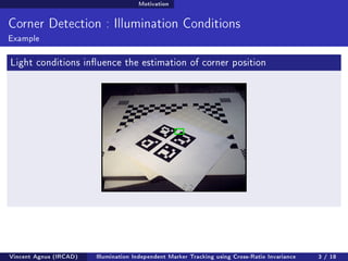 Motivation 
Corner Detection : Illumination Conditions 
Example 
Light conditions inuence the estimation of corner position 
Vincent Agnus (IRCAD) Illumination Independent Marker Tracking using Cross-Ratio Invariance 3 / 18 
 