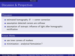 Discussion 
Discussion  Perspectives 
Discussion 
estimated homography H ! corner correction 
assumption detected corners are collinear 
assumption of isotropic inuence of light after homographic 
rectication 
Future Works 
use inner corners of markers 
minimization : analytical formulation ? 
Vincent Agnus (IRCAD) Illumination Independent Marker Tracking using Cross-Ratio Invariance 17 / 18 
 