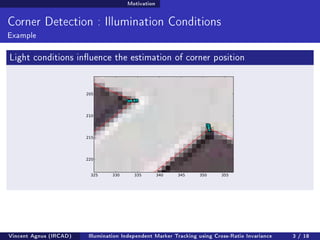 Motivation 
Corner Detection : Illumination Conditions 
Example 
Light conditions inuence the estimation of corner position 
Vincent Agnus (IRCAD) Illumination Independent Marker Tracking using Cross-Ratio Invariance 3 / 18 
 
