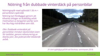 Nötning från dubbade vinterdäck på personbilar
www.HelgumsGrus.se 2019-04-26
Nötningsspår med spårvidd 1.56 m =
personbilars spårvidd.
Nötning kan förebyggas genom att
tillverka slitlager av dubbtålig asfalt
med ballast av bergarten porfyr som
har lika hög ritshårdhet som stål.
Obs: Dubbade vinterdäck på
personbilar minskar olycksrisken även
för lastbilar, genom retexturering av
blanka ytor, dvs polerad eller blödande
asfalt.
31 mm spårdjup på E4 vid Docksta, sommaren 2018.
 