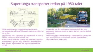 Supertunga transporter redan på 1950-talet
www.HelgumsGrus.se 2019-04-26
Under vattenkraftens utbyggnad kördes 180 tons
transformatorer på Vattenfalls vagn, vilken drogs/sköts av
tre fordon.
Lastförmåga 200 t, tjänstevikt 80 t, fördelat på 16 axlar &
64 hjul. Lågt tryck mellan däck & väg!
Transporterna på asfalt, grusväg och över svag myrmark.
Transporterna gick bra. Inga bestående deformationer
eller sprickor registrerades hos vägarna, se Odemark
(1956).
Foto: Kraftdragarna
Trafikverket har låtit laserskanna vägbanan före och efter
supertunga dispenstransporter, ex.vis 600 ton från Horndal till
Hedesunda.
Lasermätning kunde inte registrera vägslitage från transporter
med upp till 600 ton bruttovikt på normalt byggda vägar.
Lågt tryck mellan däck & väg!
 