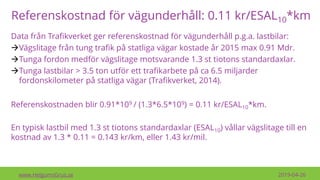 Referenskostnad för vägunderhåll: 0.11 kr/ESAL10*km
www.HelgumsGrus.se 2019-04-26
Referenskostnaden blir 0.91*109 / (1.3*6.5*109) = 0.11 kr/ESAL10*km.
En typisk lastbil med 1.3 st tiotons standardaxlar (ESAL10) vållar vägslitage till en
kostnad av 1.3 * 0.11 = 0.143 kr/km, eller 1.43 kr/mil.
Data från Trafikverket ger referenskostnad för vägunderhåll p.g.a. lastbilar:
→Vägslitage från tung trafik på statliga vägar kostade år 2015 max 0.91 Mdr.
→Tunga fordon medför vägslitage motsvarande 1.3 st tiotons standardaxlar.
→Tunga lastbilar > 3.5 ton utför ett trafikarbete på ca 6.5 miljarder
fordonskilometer på statliga vägar (Trafikverket, 2014).
 