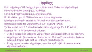 Upplägg
Från ’vägslitage’ till beläggningens ålder samt förkortad väglivslängd.
Förkortad väglivslängd p.g.a. trafiklast.
Förkortad väglivslängd p.g.a. andra faktorer.
Bruttovikter upp till 600 ton har inte skadat vägbanan.
Fjärdepotensregeln anpassad för axel- och däckkonfiguration.
Referenskostnad för vägunderhåll: 0.11 kr/ESAL10*km.
Typisk lastbil med 1.3 standardaxlar vållar vägslitage för 1.43 kr/mil.
Resultat för 11 fordonskombinationer:
• 74-ton ekipage på välbyggd väg ger lägst vägslitagekostnad per ton*km.
• Vägslitaget vid fjärrtransport halveras om 40 tons EU-semitrailer bakom
tvåaxlad dragbil byts mot 60 - 74 tons modulekipage.
• Axelgrupper minskar vägslitaget, men bara på rejält dimensionerade
vägkonstruktioner.
www.HelgumsGrus.se 2019-04-26
 