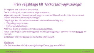Från vägslitage till ’förkortad väglivslängd’
En väg som inte trafikeras är värdelös.
Det är trafiknyttor som motiverar vägens existens.
Vägen ska vara rätt dimensionerad, byggd och underhållen så att den inte slits onormalt
snabbt av trafik och klimatpåkänningar.
”Vägslitage” kan därmed ersättas med två mer relevanta begrepp:
• Vägbeläggningens ålder.
• Förkortad väglivslängd.
Åldern är direkt proportionell mot normalt vägslitage.
Fokus ska rimligtvis vara förebyggande av att vägbeläggningar behöver förnyas tidigare än
normalt.
Detta leder till nyckelbegreppet ’förkortad väglivslängd’.
Påstående:
-De flesta orsaker till förkortad väglivslängd beror inte av trafiklast!
www.HelgumsGrus.se 2019-04-26
 