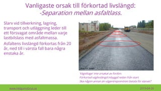 Vanligaste orsak till förkortad livslängd:
-Separation mellan asfaltlass.
www.HelgumsGrus.se 2019-04-26
Slarv vid tillverkning, lagring,
transport och utläggning leder till
ett försvagat område mellan varje
lastbilslass med asfaltmassa.
Asfaltens livslängd förkortas från 20
år, ned till i värsta fall bara några
enstaka år.
’Vägslitage’ inte orsakat av fordon.
Förkortad väglivslängd inbyggd redan från start.
Ska någon annan än vägentreprenören betala för slarvet?
 