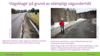 ’Vägslitage’ på grund av olämpligt vägunderhåll
www.HelgumsGrus.se 2019-04-26
Foto:O.Thelberg
Vägkanten knäcktes, sedan vägrenen med dess sidostöd
vårdslöst grävts bort vid fel utförd dikesrensning.
Foto:J.Granlund
Asfalt löses upp fläckvis, sedan halkbekämpning med
vintersand ersatts med vägsalt.
Saltet skapar högt osmotiskt tryck i porösa asfaltlappar under
vägytan. Dåligt packad justering av gamla deformationer
förstörs av vägsaltet. Jfr E4 HögaKusten 1997-2001.
 