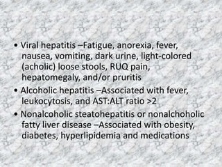 • Viral hepatitis –Fatigue, anorexia, fever,
nausea, vomiting, dark urine, light-colored
(acholic) loose stools, RUQ pain,
hepatomegaly, and/or pruritis
• Alcoholic hepatitis –Associated with fever,
leukocytosis, and AST:ALT ratio >2
• Nonalcoholic steatohepatitis or nonalchoholic
fatty liver disease –Associated with obesity,
diabetes, hyperlipidemia and medications
 