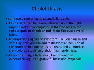 Cholelithiasis
• commonly causes jaundice and biliary colic
• It’s characterized by severe, steady pain in the right
upper quadrant or epigastrium that radiates to the
right scapula or shoulder and intensifies over several
hours.
• Accompanying signs and symptoms include nausea and
vomiting, tachycardia, and restlessness. Occlusion of
the common bile duct causes a fever, chills, jaundice,
clay- colored stools, and abdominal tenderness.
• After consuming a fatty meal, the patient may
experience vague epigastric fullness and dyspepsia
 