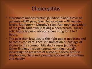 Cholecystitis
• • produces nonobstructive jaundice in about 25% of
patients –RUQ pain, fever, leukocytosis – 4F Female,
fertile, fat, fourty – Murphy's sign: Pain upon palpation
of the gallbladder while taking a deep breath - Biliary
colic typically peaks abruptly, persisting for 2 to 4
hours.
• The pain then localizes to the right upper quadrant and
becomes constant. Local inflammation or passage of
stones to the common bile duct causes jaundice. -
Other findings include nausea, vomiting (usually
indicating the presence of a stone), a fever, profuse
diaphoresis, chills and, possibly, abdominal distention
and rigidity.
 