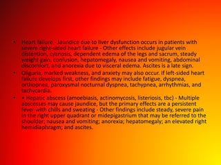 • Heart failure - Jaundice due to liver dysfunction occurs in patients with
severe right-sided heart failure - Other effects include jugular vein
distention, cyanosis, dependent edema of the legs and sacrum, steady
weight gain, confusion, hepatomegaly, nausea and vomiting, abdominal
discomfort, and anorexia due to visceral edema. Ascites is a late sign.
• Oliguria, marked weakness, and anxiety may also occur. If left-sided heart
failure develops first, other findings may include fatigue, dyspnea,
orthopnea, paroxysmal nocturnal dyspnea, tachypnea, arrhythmias, and
tachycardia.
• • Hepatic abscess (amoebiasis, actinomycosis, listeriosis, tbc) - Multiple
abscesses may cause jaundice, but the primary effects are a persistent
fever with chills and sweating - Other findings include steady, severe pain
in the right upper quadrant or midepigastrium that may be referred to the
shoulder; nausea and vomiting; anorexia; hepatomegaly; an elevated right
hemidiaphragm; and ascites.
 