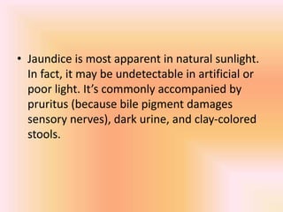 • Jaundice is most apparent in natural sunlight.
In fact, it may be undetectable in artificial or
poor light. It’s commonly accompanied by
pruritus (because bile pigment damages
sensory nerves), dark urine, and clay-colored
stools.
 