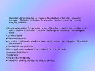 • Hyperbilirubinemia is due to - increased production of bilirubin - impaired
transport of bilirubin to the liver for excretion - and decreased excretion of
bilirubin. bilirubin
• Decreased excretion This group of causes of jaundice is divided into conditions – in
which the liver is unable to transform unconjugated bilirubin to the conjugated
form
• Gilbert disease
• infectious hepatitis
• cirrhosis – conditions in which the liver cannot transfer the conjugated bilirubin into
the bile ducts
• Dubin–Johnson syndrome
• Rotor syndrome – and conditions that obstruct the bile ducts
• common duct stones
• Cholangitis
• chlorpromazine toxicity
• carcinomas of the pancreas and ampulla of Vater.
 