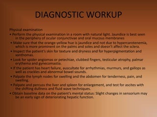 DIAGNOSTIC WORKUP
Physical examination
• Perform the physical examination in a room with natural light. Jaundice is best seen
in the periphery of ocular conjunctivae and oral mucous membranes
• Make sure that the orange-yellow hue is jaundice and not due to hypercarotenemia,
which is more prominent on the palms and soles and doesn’t affect the sclera.
• Inspect the patient’s skin for texture and dryness and for hyperpigmentation and
xanthomas.
• Look for spider angiomas or petechiae, clubbed fingers, testicular atrophy, palmar
erythema and gynecomastia.
• If the patient has heart failure, auscultate for arrhythmias, murmurs, and gallops as
well as crackles and abnormal bowel sounds.
• Palpate the lymph nodes for swelling and the abdomen for tenderness, pain, and
swelling.
• Palpate and percuss the liver and spleen for enlargement, and test for ascites with
the shifting dullness and fluid wave techniques.
• Obtain baseline data on the patient’s mental status: Slight changes in sensorium may
be an early sign of deteriorating hepatic function.
 
