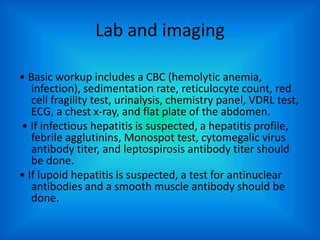 Lab and imaging
• Basic workup includes a CBC (hemolytic anemia,
infection), sedimentation rate, reticulocyte count, red
cell fragility test, urinalysis, chemistry panel, VDRL test,
ECG, a chest x-ray, and flat plate of the abdomen.
• If infectious hepatitis is suspected, a hepatitis profile,
febrile agglutinins, Monospot test, cytomegalic virus
antibody titer, and leptospirosis antibody titer should
be done.
• If lupoid hepatitis is suspected, a test for antinuclear
antibodies and a smooth muscle antibody should be
done.
 