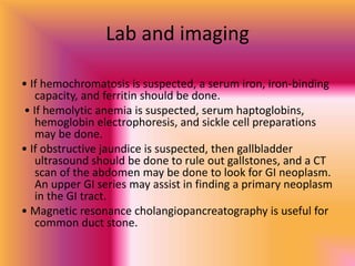 Lab and imaging
• If hemochromatosis is suspected, a serum iron, iron-binding
capacity, and ferritin should be done.
• If hemolytic anemia is suspected, serum haptoglobins,
hemoglobin electrophoresis, and sickle cell preparations
may be done.
• If obstructive jaundice is suspected, then gallbladder
ultrasound should be done to rule out gallstones, and a CT
scan of the abdomen may be done to look for GI neoplasm.
An upper GI series may assist in finding a primary neoplasm
in the GI tract.
• Magnetic resonance cholangiopancreatography is useful for
common duct stone.
 