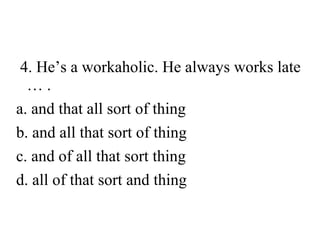 4. He’s a workaholic. He always works late
….
a. and that all sort of thing
b. and all that sort of thing
c. and of all that sort thing
d. all of that sort and thing

 