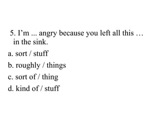 5. I’m ... angry because you left all this …
in the sink.
a. sort / stuff
b. roughly / things
c. sort of / thing
d. kind of / stuff

 