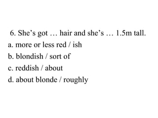 6. She’s got … hair and she’s … 1.5m tall.
a. more or less red / ish
b. blondish / sort of
c. reddish / about
d. about blonde / roughly

 